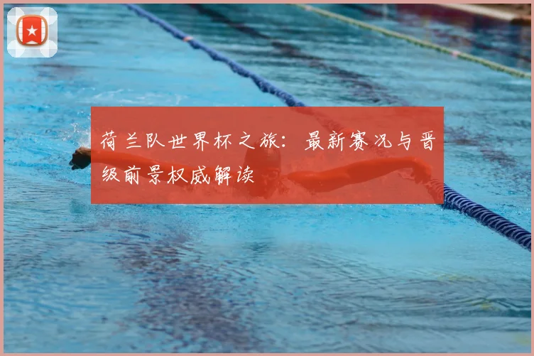 荷兰队世界杯之旅：最新赛况与晋级前景权威解读